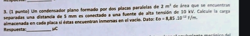 (1 punto) Un condensador plano formado por dos placas paralelas de 2m^2 de área que se encuentran 
separadas una distancia de 5 mm es conectado a una fuente de alta tensión de 10 kV. Calcule la carga 
almacenada en cada placa si éstas encuentran inmersas en el vacío. Dato: varepsilon o=8,85.10^(-12)F/m. 
Respuesta _μC