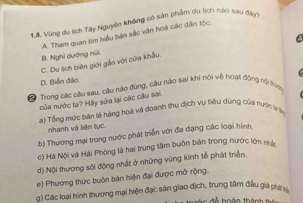 Vùng du lịch Tây Nguyên không có sản phẩm du lịch nào sau đây?
A. Tham quan tìm hiểu bản sắc văn hoá các dân tộc.
4
B. Nghỉ dưỡng núi.
C. Du lịch biên giới gắn với cửa khẩu.
C
D. Biển đảo.
2 Trong các câu sau, câu nào đúng, câu nào sai khi nói về hoạt động nội thượ
của nước ta? Hãy sửa lại các câu sai.
a) Tổng mức bán lẻ hàng hoá và doanh thu dịch vụ tiêu dùng của nước ta tân
nhanh và liên tục.
b) Thương mại trong nước phát triễn với đa dạng các loại hình.
c) Hà Nội và Hải Phòng là hai trung tâm buôn bán trong nước lớn nhất.
d) Nội thương sôi động nhất ở những vùng kinh tế phát triển.
e) Phương thức buôn bán hiện đại được mở rộng.
g) Các loại hình thương mại hiện đại: sản giao dịch, trung tâm đấu giá phát trẻ
o đ ể hoàn thành thên