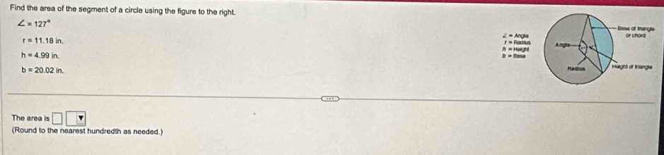 Find the area of the segment of a circle using the figure to the right.
∠ =127°
r=11.18in.
h=4.99in.
b=20.02in.
The area is □ □
(Round to the nearest hundredth as needed.)