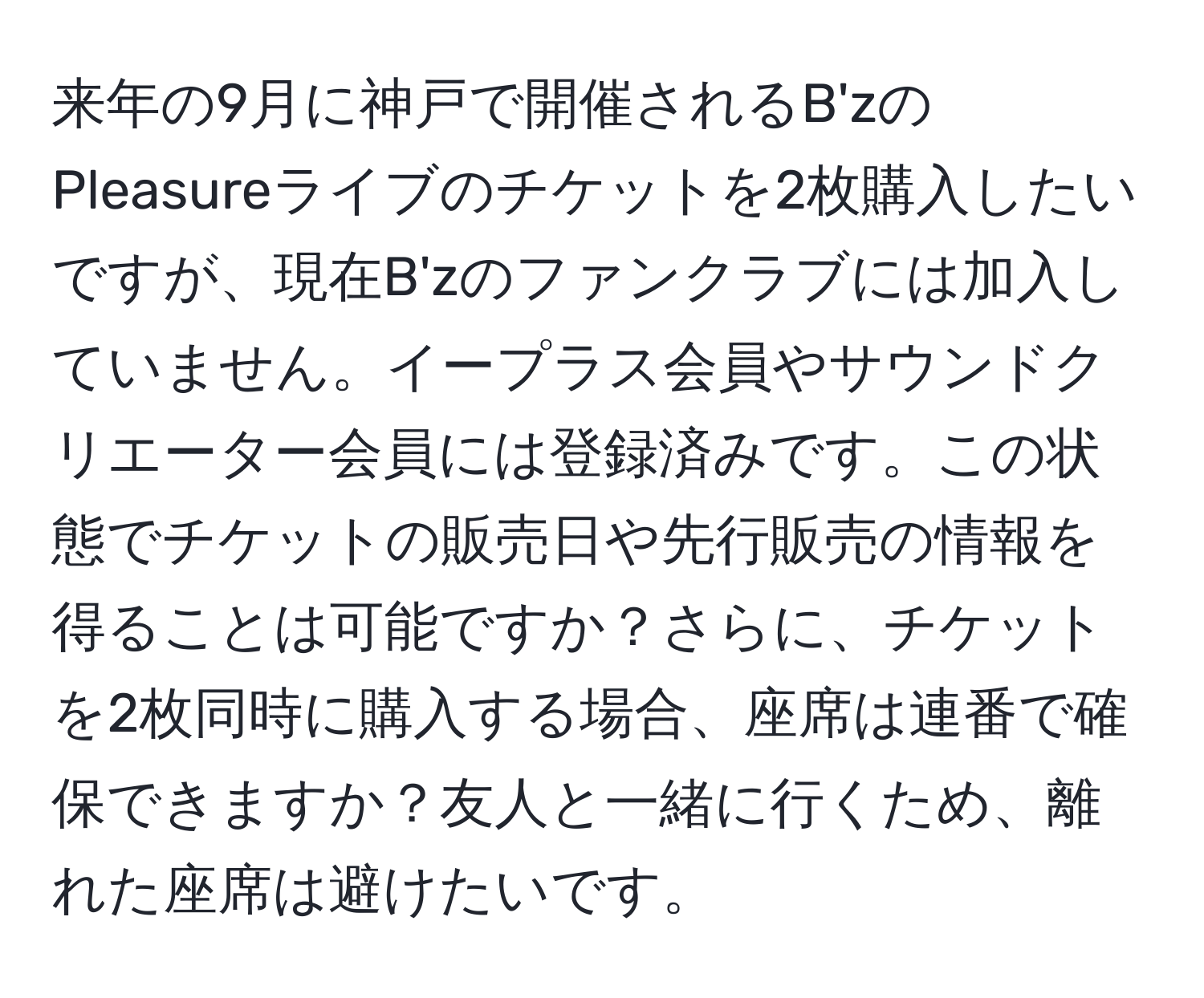 来年の9月に神戸で開催されるB'zのPleasureライブのチケットを2枚購入したいですが、現在B'zのファンクラブには加入していません。イープラス会員やサウンドクリエーター会員には登録済みです。この状態でチケットの販売日や先行販売の情報を得ることは可能ですか？さらに、チケットを2枚同時に購入する場合、座席は連番で確保できますか？友人と一緒に行くため、離れた座席は避けたいです。