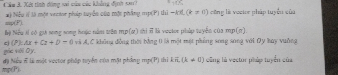 Xét tính đúng sai của các khăng định sau? 
a) Nếu πỉ là một vector pháp tuyến của mặt phẳng mp(P) thì -kvector n, (k!= 0) cũng là vector pháp tuyến của
mp(P). 
b) Nếu π có giá song song hoặc năm trên mp(alpha ) thì vector n là vector pháp tuyến của mp(alpha ). 
c) (P):Ax+Cz+D=0 và A,C không đồng thời bằng 0 là một mặt phẳng song song với Oy hay vuông 
góc với Oy. 
đ) Nếu πỉ là một vector pháp tuyến của mặt phăng mp(P) ) thì kvector n, (k!= 0) cũng là vector pháp tuyến của
mp(P).