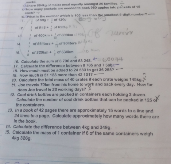 socks. 
I. Share 884kg of maize meal equally amongst 26 families. 
) How many packets are needed to pack 960 apples into packets of 15
each? 
0.What is the number which is 100 less than the smallest 5 -digit number? 
11.  1/2  of 60g+ 1/4  of 120g
12.  1/3  of R48+ 1/6  of R90
13.  1/5  of 400km+ 1/10  of 8 00kn n 
14.  1/7  of 561 líters + 1/12  of 96liters
15.  1/8  of 320km+ 1/9  of 630km
16. Calculate the sum of 6 796 and 53 248. 
17. Calculate the difference between 8 765 and 7 568 : 
18. How much must be added to 24 583 to get 36 258? 
I9. How much is 51 123 more than 42 131? 
:0. Calculate the total mass of 40 crates if each crate weighs 145kg. 
!1. Joe travels 70km from his home to work and back every day. How far 
does Joe travel in 23 working days? 
!2. Cool drink bottles are packed in containers each holding 2 dozen. 
Calculate the number of cool drink bottles that can be packed in 125 of 
the containers. 
!3. In a book of 42 pages there are approximately 15 words to a line and
24 lines to a page. Calculate approximately how many words there are 
in the book. 
?4. Calculate the difference between 4kg and 349g. 
?5. Calculate the mass of 1 container if 6 of the same containers weigh
4kg 326g.