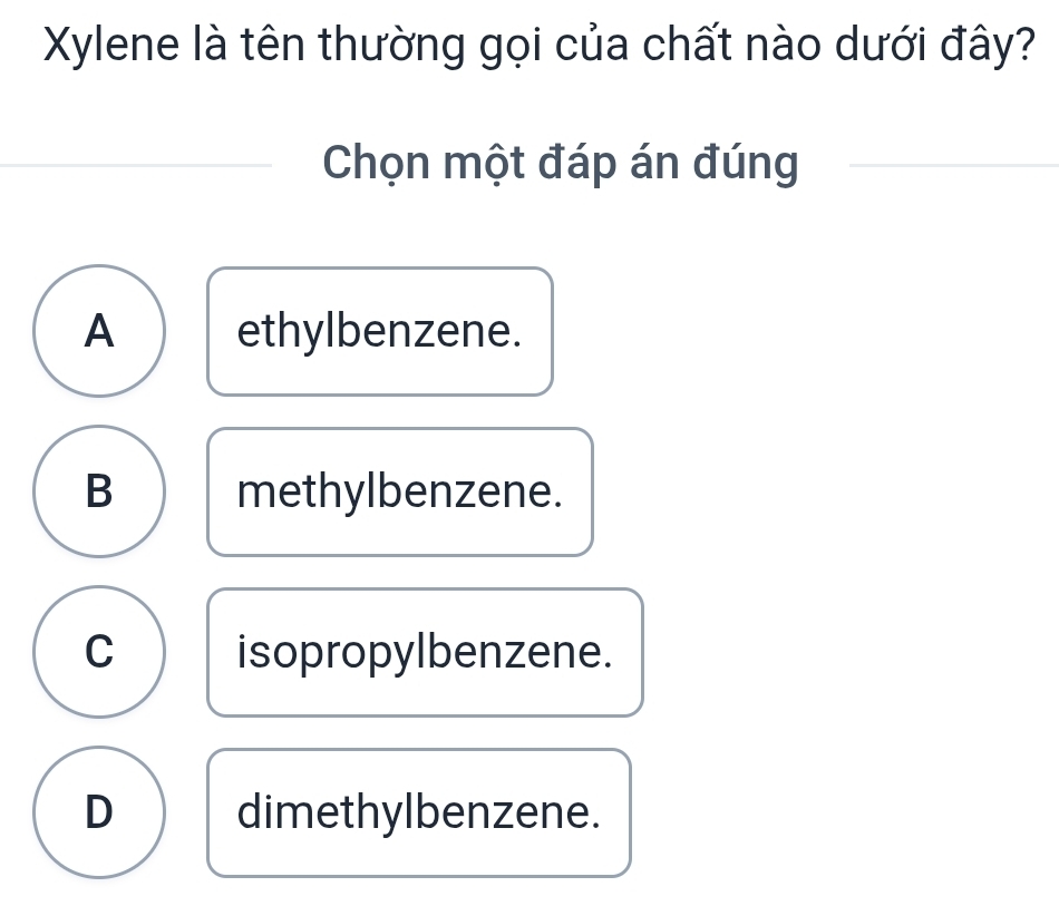 Xylene là tên thường gọi của chất nào dưới đây?
Chọn một đáp án đúng
A ethylbenzene.
B methylbenzene.
C isopropylbenzene.
D dimethylbenzene.