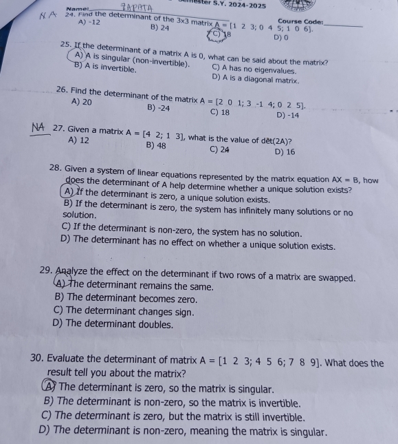 mter S.Y. 2024-2025
Name:_
A) -12
_
Course Code:
24. Find the determinant of the 3* 3 matrixA=[123;04 C) 18
B) 24 5;106].
D) 0
25. If the determinant of a matrix A is 0, what can be said about the matrix?
A) A is singular (non-invertible). C) A has no eigenvalues.
B) A is invertible. D) A is a diagonal matrix.
26. Find the determinant of the matrix A=[201;3-14;025]. C) 18 D) -14
A) 20 B) -24
NA 27. Given a matrix A=[42;13] , what is the value of dêt(2A)?
A) 12 B) 48 D) 16
C) 24
28. Given a system of linear equations represented by the matrix equation AX=B , how
does the determinant of A help determine whether a unique solution exists?
A) If the determinant is zero, a unique solution exists.
B) If the determinant is zero, the system has infinitely many solutions or no
solution .
C) If the determinant is non-zero, the system has no solution.
D) The determinant has no effect on whether a unique solution exists.
29. Analyze the effect on the determinant if two rows of a matrix are swapped.
A) The determinant remains the same.
B) The determinant becomes zero.
C) The determinant changes sign.
D) The determinant doubles.
30. Evaluate the determinant of matrix A=[123;456;789]. What does the
result tell you about the matrix?
A The determinant is zero, so the matrix is singular.
B) The determinant is non-zero, so the matrix is invertible.
C) The determinant is zero, but the matrix is still invertible.
D) The determinant is non-zero, meaning the matrix is singular.