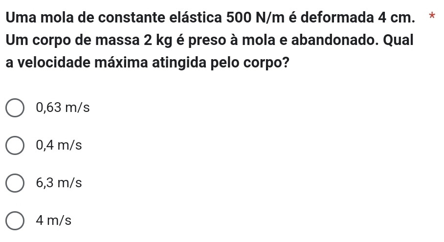 Uma mola de constante elástica 500 N/m é deformada 4 cm. *
Um corpo de massa 2 kg é preso à mola e abandonado. Qual
a velocidade máxima atingida pelo corpo?
0,63 m/s
0,4 m/s
6,3 m/s
4 m/s