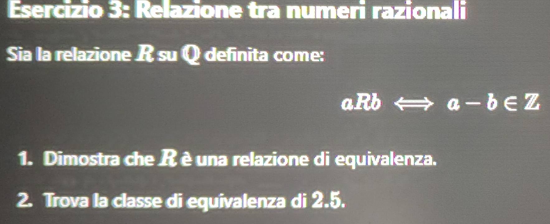 Relazione tra numeri razionali 
Sia la relazione R su Q definita come:
aRbLongleftrightarrow a-b∈ Z
1. Dimostra che R è una relazione di equivalenza. 
2. Trova la classe di equivalenza di 2.5.