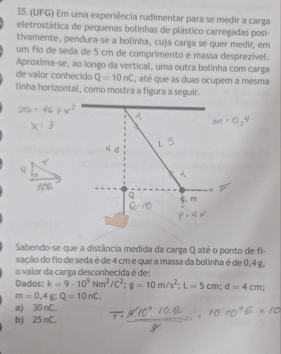 (UFG) Em uma experiência rudimentar para se medir a carga
eletrostática de pequenas bolinhas de plástico carregadas posi-
tivamente, pendura-se a bolinha, cuja carga se quer medir, em
um fio de seda de 5 cm de comprimento e massa desprezível.
Aproxima-se, ao longo da vertical, uma outra bolinha com carga
de valor conhecido Q=10nC , até que as duas ocupem a mesma
linha horizontal, como mostra a figura a seguir.
, m
Sabendo-se que a distância medida da carga Q até o ponto de fi-
xação do fio de seda é de 4 cm e que a massa da bolinha é de 0,4 g,
o valor da carga desconhecida é de:
Dados: k=9· 10^9Nm^2/C^2; g=10m/s^2; L=5cm; d=4cm;
m=0,4g; Q=10nC.
a) 30 nC.
b) 25 nC.