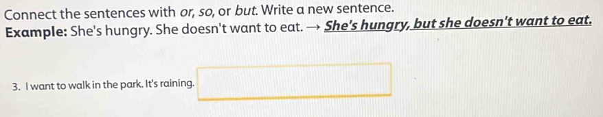 Connect the sentences with or, so, or but. Write a new sentence. 
Example: She's hungry. She doesn't want to eat. → She's hungry, but she doesn't want to eat. 
3. I want to walk in the park. It's raining. □