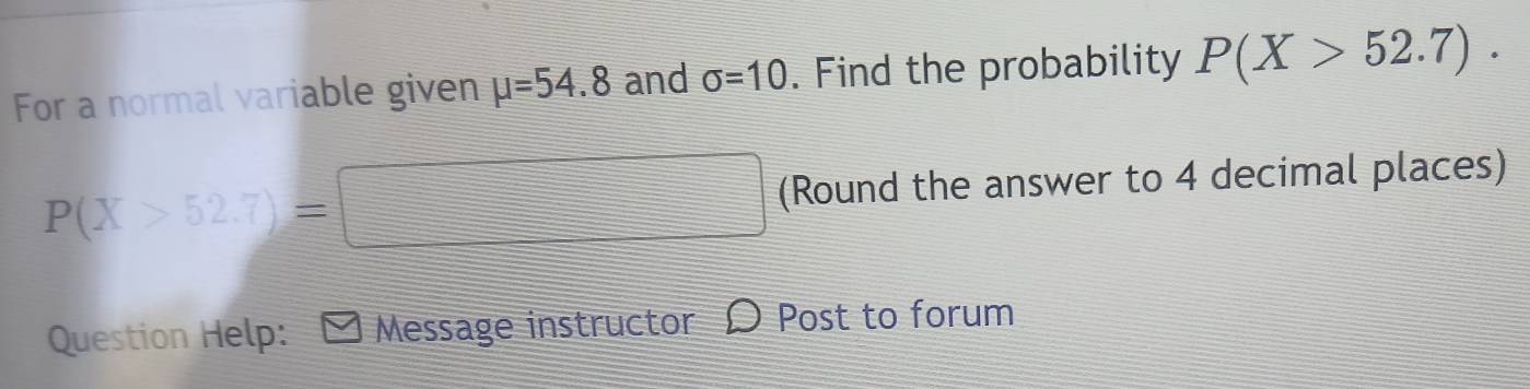 For a normal variable given mu =54.8 and sigma =10. Find the probability P(X>52.7).
P(X>52.7)=□ (Round the answer to 4 decimal places) 
Question Help: Message instructor 9 Post to forum