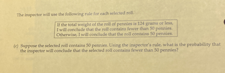 The inspector will use the following rule for each selected roll. 
If the total weight of the roll of pennies is 124 grams or less, 
I will conclude that the roll contains fewer than 50 pennies. 
Otherwise, I will conclude that the roll contains 50 pennies. 
(c) Suppose the selected roll contains 50 pennies. Using the inspector’s rule, what is the probability that 
the inspector will conclude that the selected roll contains fewer than 50 pennies?