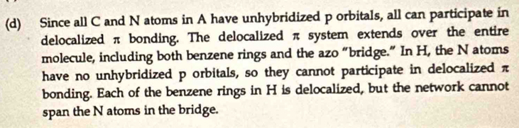 Since all C and N atoms in A have unhybridized p orbitals, all can participate in
delocalized π bonding. The delocalized π system extends over the entire
molecule, including both benzene rings and the azo “bridge.” In H, the N atoms
have no unhybridized p orbitals, so they cannot participate in delocalized π
bonding. Each of the benzene rings in H is delocalized, but the network cannot
span the N atoms in the bridge.