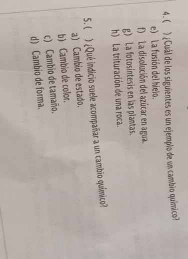 ( ) ¿Cuál de los siguientes es un ejemplo de un cambio químico?
e) La fusión del hielo.
f) La disolución del azúcar en agua.
g) La fotosíntesis en las plantas.
h) La trituración de una roca.
5. ) ¿Qué indicio suele acompañar a un cambio químico?
a Cambio de estado.
b) Cambio de color.
c) Cambio de tamaño.
d) Cambio de forma.