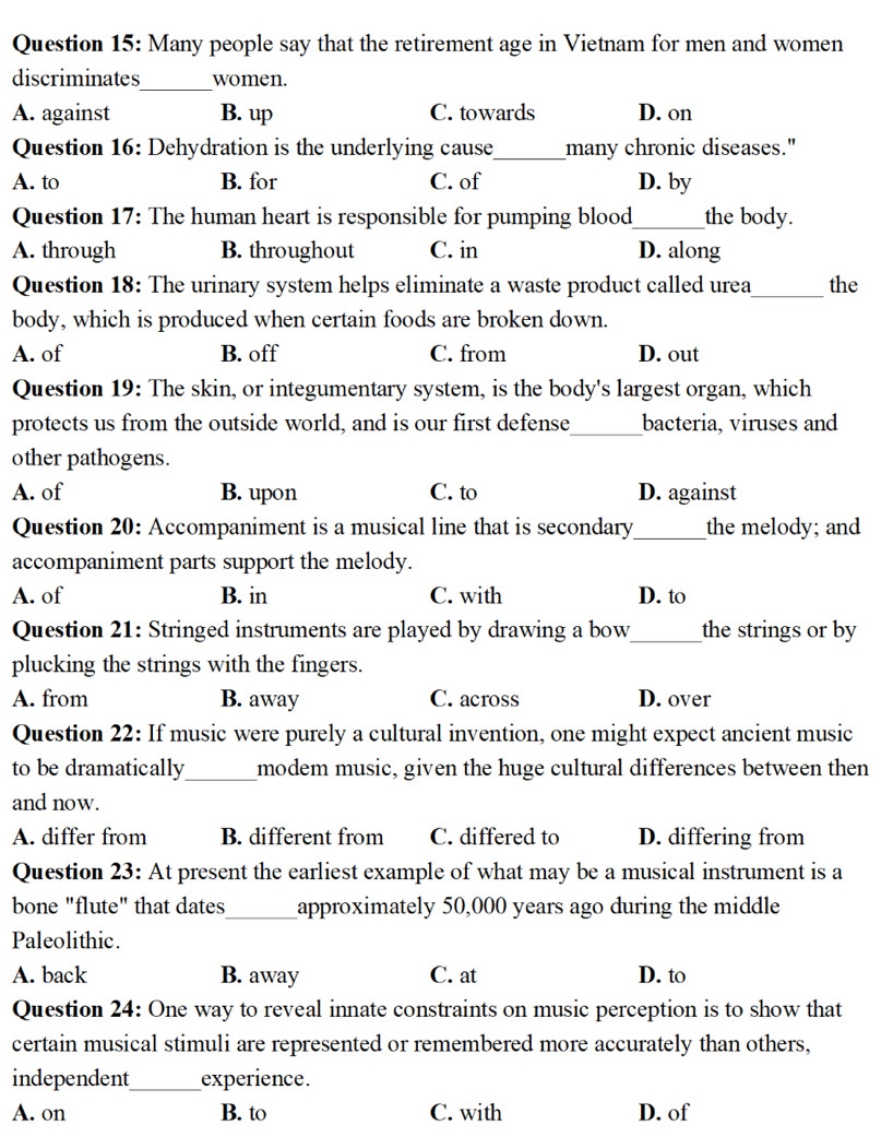 Many people say that the retirement age in Vietnam for men and women
discriminates_ women.
A. against B. up C. towards D. on
Question 16: Dehydration is the underlying cause_ many chronic diseases."
A. to B. for C. of D. by
Question 17: The human heart is responsible for pumping blood_ the body.
A. through B. throughout C. in D. along
Question 18: The urinary system helps eliminate a waste product called urea_ the
body, which is produced when certain foods are broken down.
A. of B. off C. from D. out
Question 19: The skin, or integumentary system, is the body's largest organ, which
protects us from the outside world, and is our first defense_ bacteria, viruses and
other pathogens.
A. of B. upon C. to D. against
Question 20: Accompaniment is a musical line that is secondary_ the melody; and
accompaniment parts support the melody.
A. of B. in C. with D. to
Question 21: Stringed instruments are played by drawing a bow_ the strings or by
plucking the strings with the fingers.
A. from B. away C. across D. over
Question 22: If music were purely a cultural invention, one might expect ancient music
_
to be dramatically modem music, given the huge cultural differences between then
and now.
A. differ from B. different from C. differed to D. differing from
Question 23: At present the earliest example of what may be a musical instrument is a
bone "flute" that dates_ approximately 50,000 years ago during the middle
Paleolithic.
A. back B. away C. at D. to
Question 24: One way to reveal innate constraints on music perception is to show that
certain musical stimuli are represented or remembered more accurately than others,
independent_ experience.
A. on B. to C. with D. of