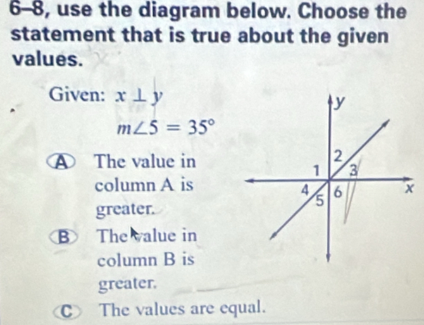 6-8, use the diagram below. Choose the
statement that is true about the given
values.
Given: x⊥ y
m∠ 5=35°
④ The value in
column A is
greater.
B The value in
column B is
greater.
C The values are equal.