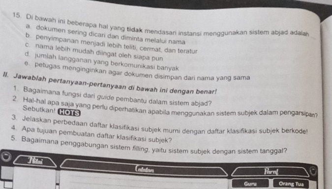 Di bawah ini beberapa hal yang tidak mendasan instansi menggunakan sistem abjad adalah
a. dokumen sering dican dan diminta melalui nama
_
b. penyimpanan menjadi lebih teliti, cermat, dan teratur
c. nama lebih mudah diingat oleh siapa pun
d. jumlah langganan yang berkomunikasi banyak
e petugas menginginkan agar dokumen disimpan dari nama yang sama
II. Jawablah pertanyaan-pertanyaan di bawah ini dengan benar!
1. Bagaimana fungsi dari guide pembantu dalam sistem abjad?
2. Hal-hal apa saja yang perlu diperhatikan apabila menggunakan sistem subjek dalam pengarsipa?
Sebutkan! HOTS
3. Jelaskan perbedaan daftar klasifikasi subjek murni dengan daftar klasifikasi subjek berkode
4. Apa tujuan pembuatan daftar klasifikasi subjek?
5. Bagaimana penggabungan sistem filling, yaitu sistem subjek dengan sistem tanggal?
Lalatan Hraf
Guru Orang Tua