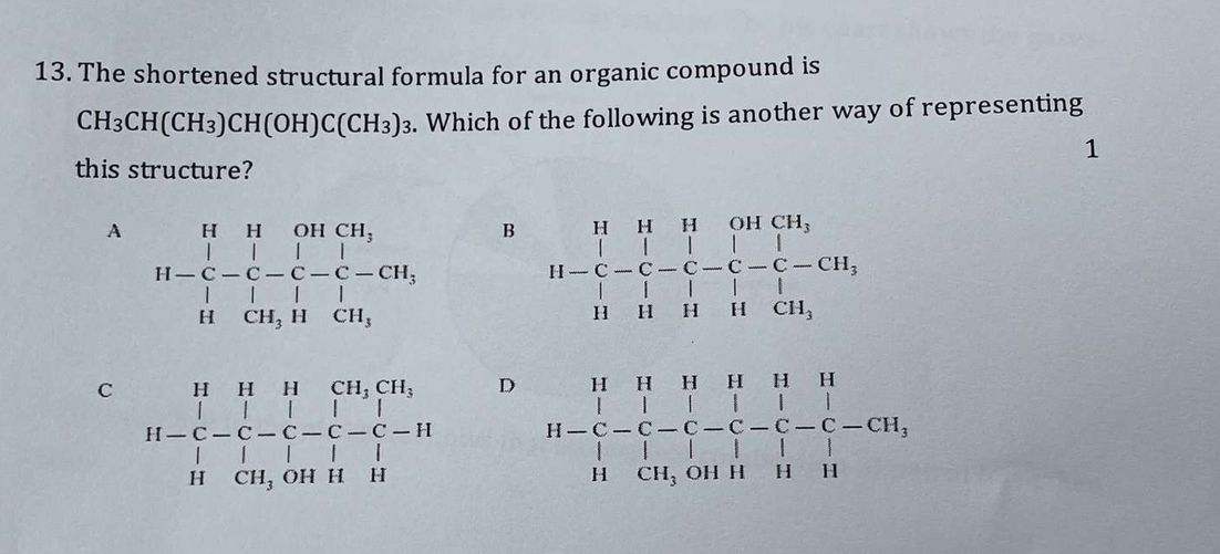 The shortened structural formula for an organic compound is
CH_3CH(CH_3)CH(OH)C(CH_3)_3. Which of the following is another way of representing
1
this structure?
A H-beginarrayr H&H&OH&CH_-C-C-C-C-CH,|&|&|&H&|endarray beginarrayr | | |1endarray  B H-beginarrayr H&H&O-|-|-|-|-|-|CH, H-CH, H-|&|-|C-CH_3 |1&H|&H,endarray.
C H=beginarrayr H&H&H&CH_2CH_1-C-C-C-C-C-C-H H&CH,OHH&Hendarray.  endarray D
H-H&H&H&H&H&H-C-C-C-C-C-C-C-C-CH,|&|&|&|&| ||I&Hendarray