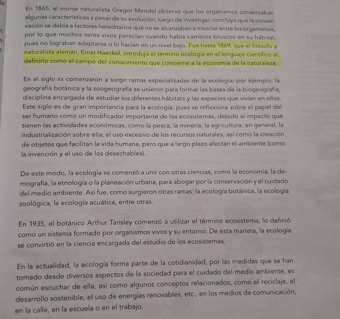 En 1865, el monje naturalista Gregor Mendel observó que los organismos conservaban
algunas características a pesar de su evolución; luego de investigar, concluyó que la conser-
vación se debía a factores hereditarios que no se alcanzaban a mezclar entre los organismos,
por lo que muchos seres vivos perecían cuando había cambios bruscos en su hábitat,
pues no lograban adaptarse o lo hacían en un nivel bajo. Fue hasta 1869, que el filósofo y
naturalista alemán, Ernst Haeckel, introdujo el término ecología en el lenguaje científico al
definirlo como el campo del conocimiento que concierne a la economía de la naturaleza.
En el siglo xx comenzaron a surgir ramas especializadas de la ecología; por ejemplo, la
geografía botánica y la zoogeografía se unieron para formar las bases de la biogeografía,
disciplina encargada de estudiar los diferentes hábitats y las especies que vivían en ellos.
Este siglo es de gran importancia para la ecología, pues se reflexiona sobre el papel del
ser humano como un modificador importante de los ecosistemas, debido al impacto que
tienen las actividades económicas, como la pesca, la minería, la agricultura, en general, la
industrialización sobre ella; el uso excesivo de los recursos naturales, así como la creación
de objetos que facilitan la vida humana, pero que a largo plazo afectan el ambiente (como
la invención y el uso de los desechables).
De este modo, la ecología se comenzó a unir con otras ciencias, como la economía, la de-
mografía, la etnología o la planeación urbana, para abogar por la conservación y el cuidado
del medio ambiente. Así fue, como surgieron otras ramas: la ecología botánica, la ecología
zoológica, la ecología acuática, entre otras.
En 1935, el botánico Arthur Tansley comenzó a utilizar el término ecosistema; lo definió
como un sistema formado por organismos vivos y su entorno. De esta manera, la ecología
se convirtió en la ciencia encargada del estudio de los ecosistemas.
En la actualidad, la ecología forma parte de la cotidianidad, por las medidas que se han
tomado desde diversos aspectos de la sociedad para el cuidado del medio ambiente, es
común escuchar de ella, así como algunos conceptos relacionados, como el reciclaje, el
desarrollo sostenible, el uso de energías renovables, etc., en los medios de comunicación,
en la calle, en la escuela o en el trabajo.