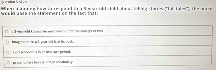 When planning how to respond to a 3-year-old child about telling stories ("tall tales"), the nurse
would base the statement on the fact that:
a 3 -year-old knows the word two but not the concept of two.
imagination in a 3-year-old is at its peak.
a preschooler is in an insecure period.
preschoolers have a limited vocabulary.