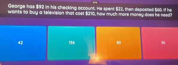 15/16
George has $92 in his checking account. He spent $22, then deposited $60. If he
wants to buy a television that cost $210, how much more money does he need?
42 156 80 36