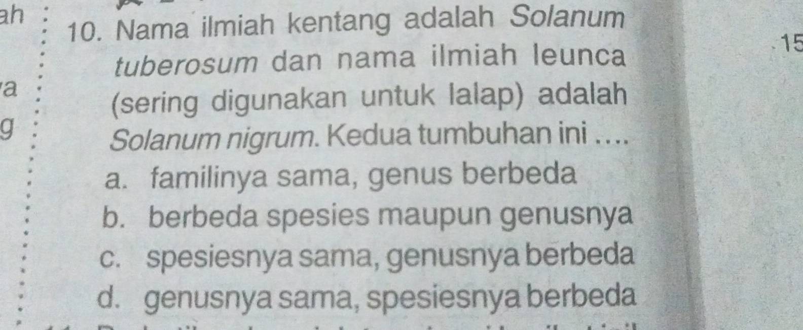 ah
10. Nama ilmiah kentang adalah Solanum
tuberosum dan nama ilmiah leunca
15
a
(sering digunakan untuk lalap) adalah
g
Solanum nigrum. Kedua tumbuhan ini . ...
a. familinya sama, genus berbeda
b. berbeda spesies maupun genusnya
c. spesiesnya sama, genusnya berbeda
d. genusnya sama, spesiesnya berbeda