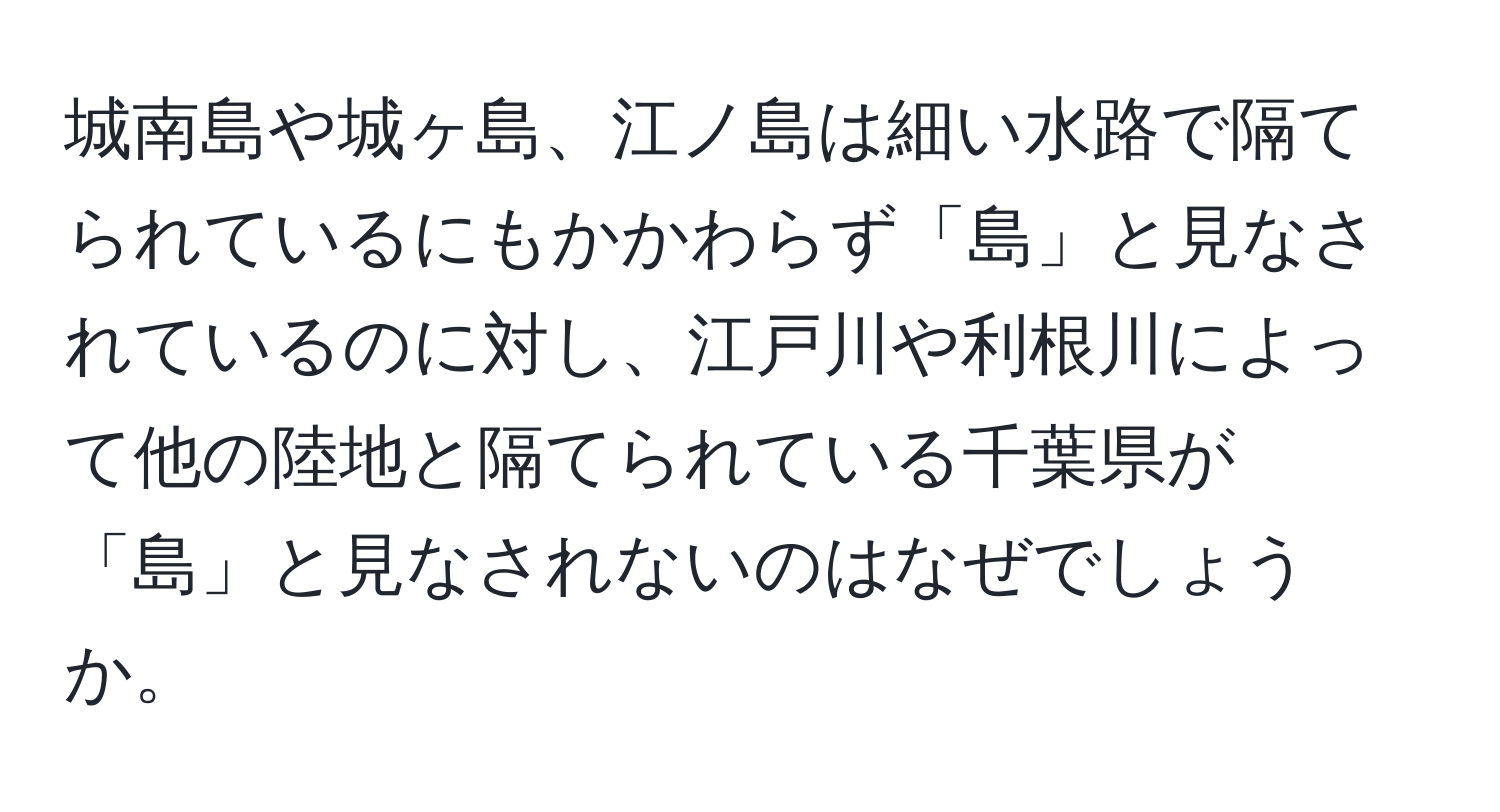 城南島や城ヶ島、江ノ島は細い水路で隔てられているにもかかわらず「島」と見なされているのに対し、江戸川や利根川によって他の陸地と隔てられている千葉県が「島」と見なされないのはなぜでしょうか。