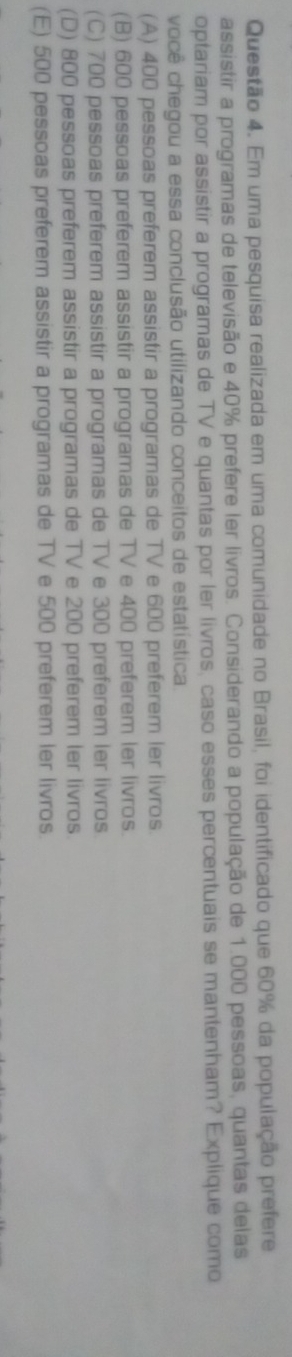 Em uma pesquisa realizada em uma comunidade no Brasil, foi identificado que 60% da população prefere
assistir a programas de televisão e 40% prefere ler livros. Considerando a população de 1.000 pessoas, quantas delas
optariam por assistir a programas de TV e quantas por ler livros, caso esses percentuais se mantenham? Explique como
você chegou a essa conclusão utilizando conceitos de estatística.
(A) 400 pessoas preferem assistir a programas de TV e 600 preferem ler livros.
(B) 600 pessoas preferem assistir a programas de TV e 400 preferem ler livros.
(C) 700 pessoas preferem assistir a programas de TV e 300 preferem ler livros
(D) 800 pessoas preferem assistir a programas de TV e 200 preferem ler livros.
(E) 500 pessoas preferem assistir a programas de TV e 500 preferem ler livros.
