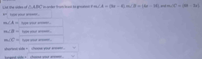 List the sides of △ ABC in order from least to greatest if m∠ A=(9x-4).m∠ B=(4x-16) , and m∠ C=(68-2x)
x= type your answer...
shortest side = choose your answer...
longest side = choose your answer..