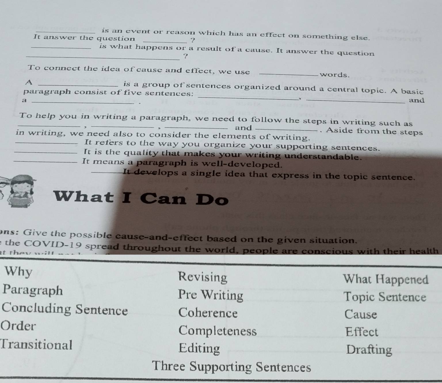 is an event or reason which has an effect on something else.
It answer the question_
?
_is what happens or a result of a cause. It answer the question
_?
To connect the idea of cause and effect, we use _words.
_A
_
is a group of sentences organized around a central topic. A basic
paragraph consist of five sentences:
,
a __and
_To help you in writing a paragraph, we need to follow the steps in writing such as
,
, _and _. Aside from the steps
in writing, we need also to consider the elements of writing.
_It refers to the way you organize your supporting sentences.
_It is the quality that makes your writing understandable.
_It means a paragraph is well-developed.
_It develops a single idea that express in the topic sentence.
What I Can Do
ons: Give the possible cause-and-effect based on the given situation.
e the COVID-19 spread throughout the world, people are conscious with their health
Why Revising What Happened
Paragraph Pre Writing Topic Sentence
Concluding Sentence Coherence
Cause
Order
Completeness Effect
Transitional Editing Drafting
Three Supporting Sentences