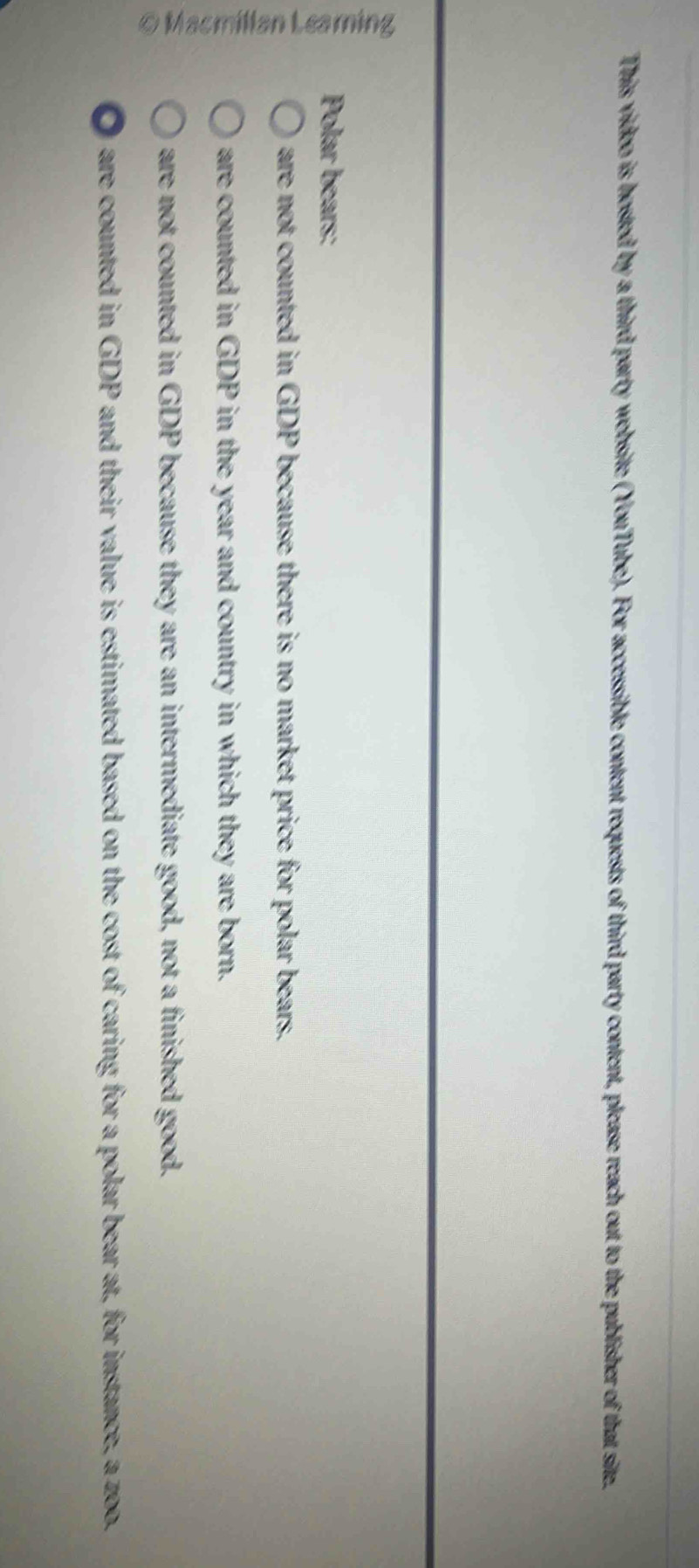 This video is hosted by a third party website (YouTube). For accessible content requests of third party content, please reach out to the publisher of that site.
35
Polar bears:
are not counted in GDP because there is no market price for polar bears.
are counted in GDP in the year and country in which they are born.
are not counted in GDP because they are an intermediate good, not a finished good.
0 are counted in GDP and their value is estimated based on the cost of caring for a polar bear at, for instance, a zoo.