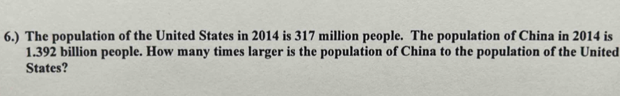 6.) The population of the United States in 2014 is 317 million people. The population of China in 2014 is
1.392 billion people. How many times larger is the population of China to the population of the United 
States?