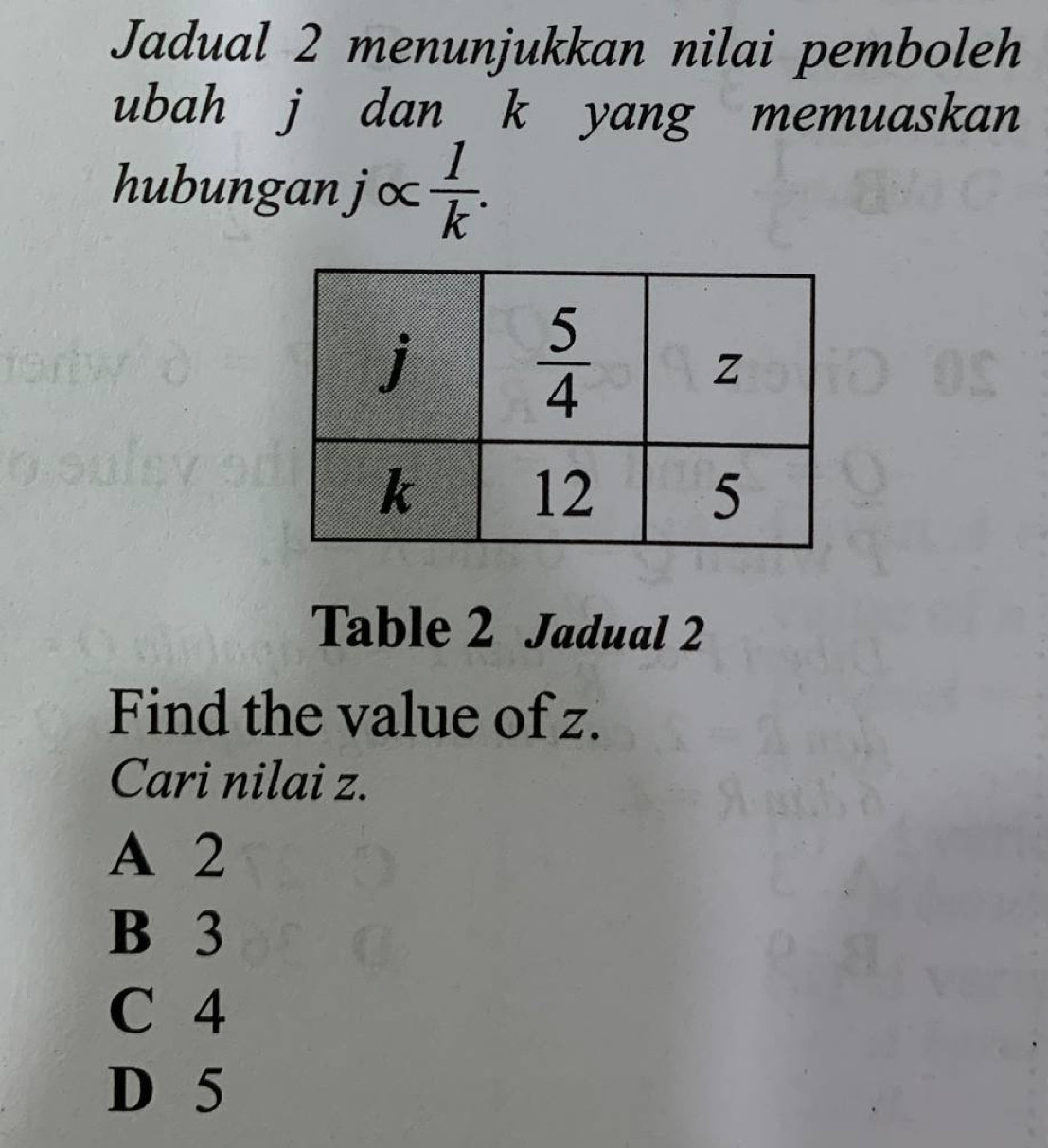 Jadual 2 menunjukkan nilai pemboleh
ubah j dan k yang memuaskan
hubunganj∝  1/k .
Table 2 Jadual 2
Find the value of z.
Cari nilai z.
A 2
B 3
C 4
D 5