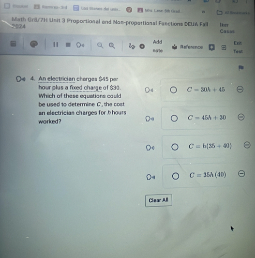 Wssket Raminez- 3rd Los sitanes del univ Mrs. Leon 5th Grad ”9 All Boctmarks
Math Gr6/7H Unit 3 Proportional and Non-proportional Functions DEUA Fall
2024 lker
Casas
Add Exit
note Reference
Test
4. An electrician charges $45 per
hour plus a fixed charge of $30.
C=30h+45
Which of these equations could
be used to determine C, the cost
an electrician charges for h hours
C=45h+30
worked?
C=h(35+40)
C=35h(40)
Clear All