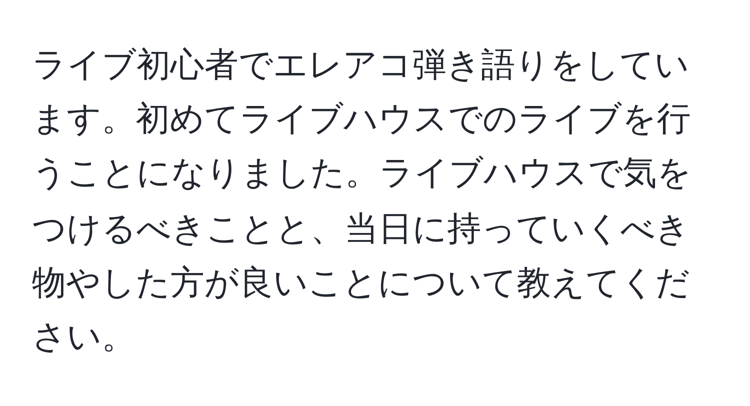 ライブ初心者でエレアコ弾き語りをしています。初めてライブハウスでのライブを行うことになりました。ライブハウスで気をつけるべきことと、当日に持っていくべき物やした方が良いことについて教えてください。