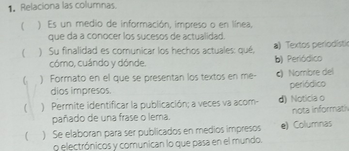 Relaciona las columnas.
( ) Es un medio de información, impreso o en línea,
que da a conocer los sucesos de actualidad.
 ) Su finalidad es comunicar los hechos actuales: qué, a) Textos periodístic
cómo, cuándo y dónde. b) Periódico
 ) Formato en el que se presentan los textos en me- c) Nombre del
dios impresos. periódico
 ) Permite identificar la publicación; a veces va acom- d) Noticia o
pañado de una frase o lema. nota informativ
 ) Se elaboran para ser publicados en medios impresos e) Columnas
o electrónicos y comunican lo que pasa en el mundo.