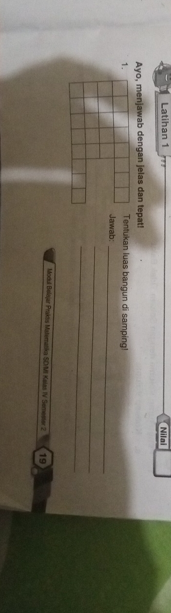 Latihan 1 Nilai 
Ayo, menjawab dengan jelas dan tepat! 
1.Tentukan luas bangun di samping! 
Jawab:_ 
_ 
_ 
Modul Belajar Praktis Matematika SD/MI Kelas IV Semester 2 19