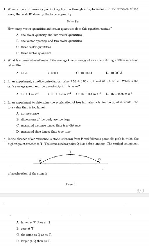 When a force F moves its point of application through a displacement s in the direction of the
force, the work W done by the force is given by
W=Fs
How many vector quantities and scalar quantities does this equation contain?
A. one scalar quantity and two vector quantities
B. one vector quantity and two scalar quantities
C. three scalar quantities
D. three vector quantities
2. What is a reasonable estimate of the average kinetic energy of an athlete during a 100 m race that
takes 10s?
A. 40 J B. 400 J C. 40 000 J D. 40 000 J
3. In an experiment, a radio-controlled car takes 2.50± 0.05 s to travel 40.0± 0.1m What is the
car's average speed and the uncertainty in this value?
A. 16± 1ms^(-1) B. 16± 0.2ms^(-1) C. 16± 0.4ms^(-1) D. 16± 0.36ms^(-1)
4. In an experiment to determine the acceleration of free fall using a falling body, what would lead
to a value that is too large?
A. air resistance
B. dimensions of the body are too large
C. measured distance longer than true distance
D. measured time longer than true time
5. In the absence of air resistance, a stone is thrown from P and follows a parabolic path in which the
highest point reached is T. The stone reaches point Q just before landing. The vertical component
T
P
Q
of acceleration of the stone is
Page 3
3/9
A. larger at T than at Q.
B. zero at T.
C. the same at Q as at T.
D. larger at Q than at T.