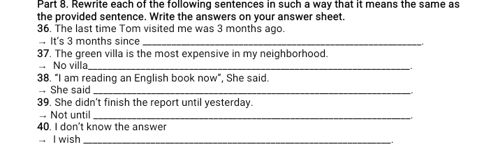 Rewrite each of the following sentences in such a way that it means the same as 
the provided sentence. Write the answers on your answer sheet. 
36. The last time Tom visited me was 3 months ago. 
It's 3 months since _. 
37. The green villa is the most expensive in my neighborhood. 
No villa_ 
38. “I am reading an English book now”, She said. 
- She said_ 
39. She didn’t finish the report until yesterday. 
→ Not until_ 
40. I don’t know the answer 
— I wish_ 
.