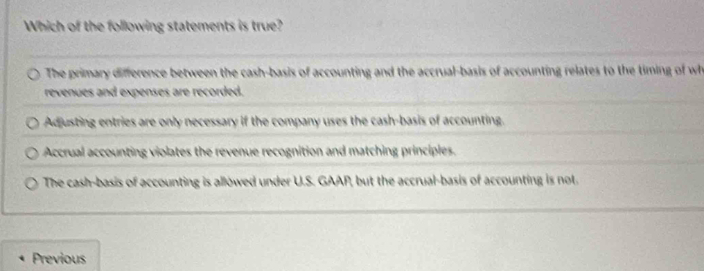 Which of the following statements is true?
The primary difference between the cash-basis of accounting and the accrual-basis of accounting relates to the timing of wh
revenues and expenses are recorded.
Adjusting entries are only necessary if the company uses the cash-basis of accounting.
Accrual accounting violates the revenue recognition and matching principles.
The cash-basis of accounting is allowed under U.S. GAAP, but the accrual-basis of accounting is not.
Previous