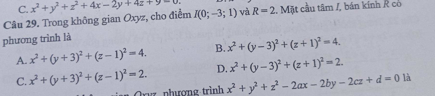 C. x^2+y^2+z^2+4x-2y+4z+9=0. 
Câu 29. Trong không gian Oxyz, cho điểm I(0;-3;1) và R=2. Mặt cầu tâm I, bán kính R có
phương trình là
B.
A. x^2+(y+3)^2+(z-1)^2=4. x^2+(y-3)^2+(z+1)^2=4.
D. x^2+(y-3)^2+(z+1)^2=2.
C. x^2+(y+3)^2+(z-1)^2=2. 
Orvz phương trình x^2+y^2+z^2-2ax-2by-2cz+d=0 là