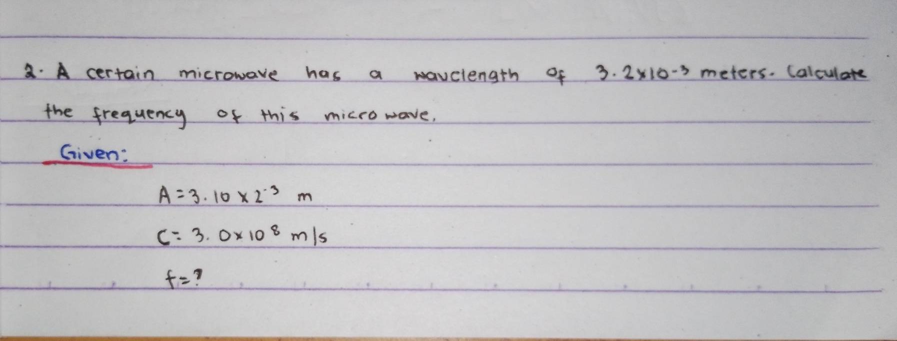 A certain microwave has a wavelength of 3· 2* 10^(-3) meters. Calculare 
the frequency of this micro wave, 
Given:
A=3.10* 2^(-3)m
C=3.0* 10^8m/s
f=