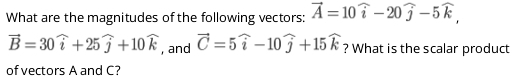 What are the magnitudes of the following vectors: vector A=10widehat i-20widehat j-5widehat k,
vector B=30widehat i+25widehat j+10widehat k , and vector C=5widehat i-10widehat j+15widehat k ? What is the scalar product 
of vectors A and C?