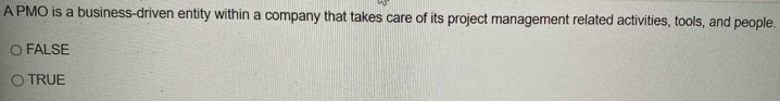 A PMO is a business-driven entity within a company that takes care of its project management related activities, tools, and people.
FALSE
TRUE