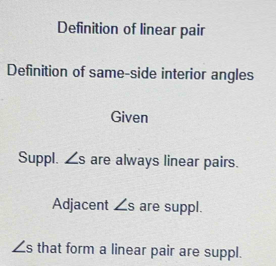 Definition of linear pair 
Definition of same-side interior angles 
Given 
Suppl. ∠ s are always linear pairs. 
Adjacent ∠ s are suppl.
∠ s that form a linear pair are suppl.