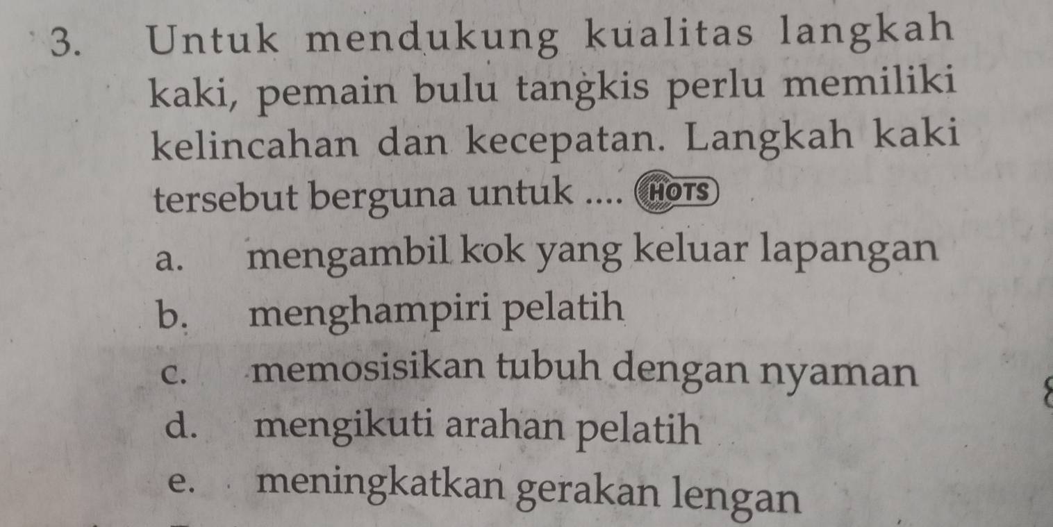 Untuk mendukung kualitas langkah
kaki, pemain bulu tangkis perlu memiliki
kelincahan dan kecepatan. Langkah kaki
tersebut berguna untuk .... (Hois
a. mengambil kok yang keluar lapangan
b. menghampiri pelatih
c. memosisikan tubuh dengan nyaman
d. mengikuti arahan pelatih
e. meningkatkan gerakan lengan