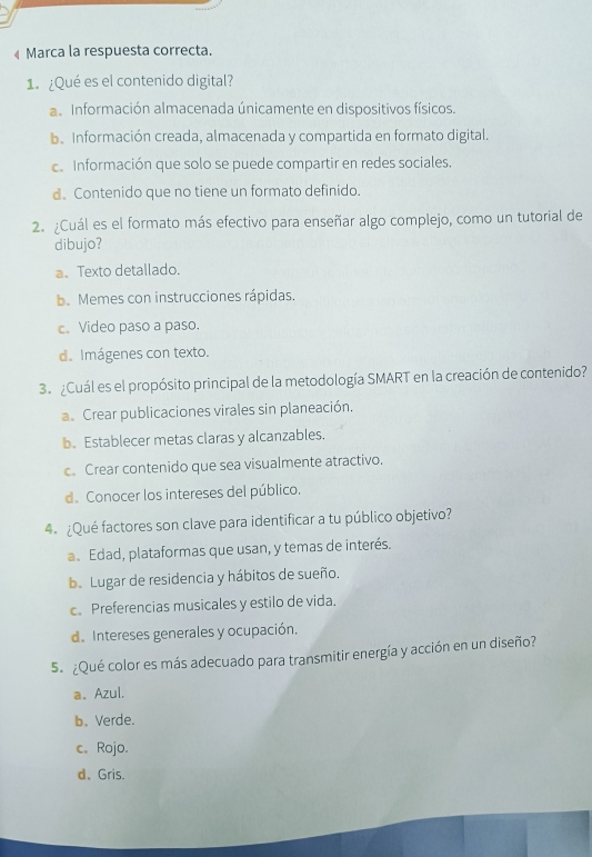 « Marca la respuesta correcta.
1.¿Qué es el contenido digital?
a Información almacenada únicamente en dispositivos físicos.
b. Información creada, almacenada y compartida en formato digital.
c. Información que solo se puede compartir en redes sociales.
d. Contenido que no tiene un formato definido.
2. ¿Cuál es el formato más efectivo para enseñar algo complejo, como un tutorial de
dibujo?
a、 Texto detallado.
b. Memes con instrucciones rápidas.
c. Video paso a paso.
d. Imágenes con texto.
3 ¿Cuál es el propósito principal de la metodología SMART en la creación de contenido?
a. Crear publicaciones virales sin planeación.
b. Establecer metas claras y alcanzables.
c. Crear contenido que sea visualmente atractivo.
d. Conocer los intereses del público.
4. ¿Qué factores son clave para identificar a tu público objetivo?
a Edad, plataformas que usan, y temas de interés.
b. Lugar de residencia y hábitos de sueño.
c. Preferencias musicales y estilo de vida.
de Intereses generales y ocupación.
5. ¿Qué color es más adecuado para transmitir energía y acción en un diseño?
a、Azul.
b. Verde.
c. Rojo.
d、Gris.