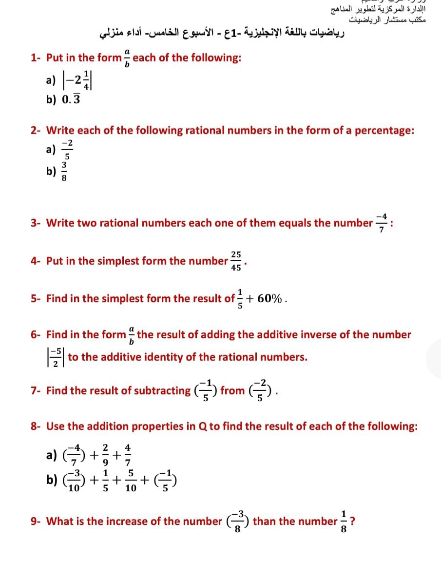 [Liell w ghil ay jS yell ö l!!l 
Glaya ghüee Güse 
Glin elí -cunli ll Egmyl - 81- Ach yäly Chát 
1- Put in the form  a/b  each of the following: 
a) |-2 1/4 |
b) 0.overline 3
2- Write each of the following rational numbers in the form of a percentage: 
a)  (-2)/5 
b)  3/8 
3- Write two rational numbers each one of them equals the number  (-4)/7  : 
4- Put in the simplest form the number  25/45 . 
5- Find in the simplest form the result of  1/5 +60%. 
6- Find in the form  a/b  the result of adding the additive inverse of the number
| (-5)/2 | to the additive identity of the rational numbers. 
7- Find the result of subtracting ( (-1)/5 ) from ( (-2)/5 ). 
8- Use the addition properties in Q to find the result of each of the following: 
a) ( (-4)/7 )+ 2/9 + 4/7 
b) ( (-3)/10 )+ 1/5 + 5/10 +( (-1)/5 )
9- What is the increase of the number ( (-3)/8 ) than the number  1/8  ?