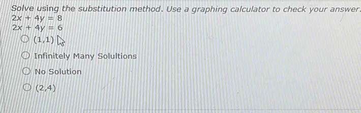 Solve using the substitution method. Use a graphing calculator to check your answer.
2x+4y=8
2x+4y=6
(1,1)
Infinitely Many Solultions
No Solution
(2,4)