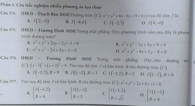 Phần 1: Câu trắc nghiệm nhiều phương án lựa chọn
Câu 374. [HKII - Thạch Bàn 2024] Đường tròn (C): x^2+y^2+4x-6y+9=0 có tọa độ tâm / là
A. I(2;-3) B. I(-4;6) C. I(-2;3) D. I(4;-6)
Câu 375. [HKII - Trương Định 2024] Trong mặt phẳng Oxy, phương trình nào sau đây là phươn
trình đường tròn?
A. x^2+y^2+2xy-2y-1=0 B. x^2+y^2-2x+4y+9=0
C. x^2+y^2-2x+4y-1=0 D. x^2+y^2-4x+2y-8=0
Câu 376. [HKII - Trương Định 2024] Trong mặt phẳng Oxy, cho đường trò
(C): (x-1)^2+(y+2)^2=9. Tìm tọa độ tâm / và bán kính R của đường tròn (C).
A. I(-1;2),R=9 B. I(1;-2),R=3 C. I(-1;2),R=3 D. I(1;-2),R=9
Câu 377. Tìm tọa độ tâm / và bán kính R của đường tròn (C):x^2+y^2-2x+4y+1=0.
A. beginarrayl I(-1;2) R=4endarray. B. beginarrayl I(1;-2) R=3endarray. C. beginarrayl I(-1;2) R=sqrt(5)endarray. D. beginarrayl I(1;-2) R=4endarray.