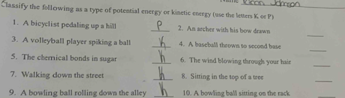 Classify the following as a type of potential energy or kinetic energy (use the letters K or P) 
_ 
1. A bicyclist pedaling up a hill _2. An archer with his bow drawn 
_ 
3. A volleyball player spiking a ball _4. A baseball thrown to second base 
_ 
5. The chemical bonds in sugar _6. The wind blowing through your hair 
_ 
7. Walking down the street _8. Sitting in the top of a tree 
9. A bowling ball rolling down the alley _10. A bowling ball sitting on the rack 
_