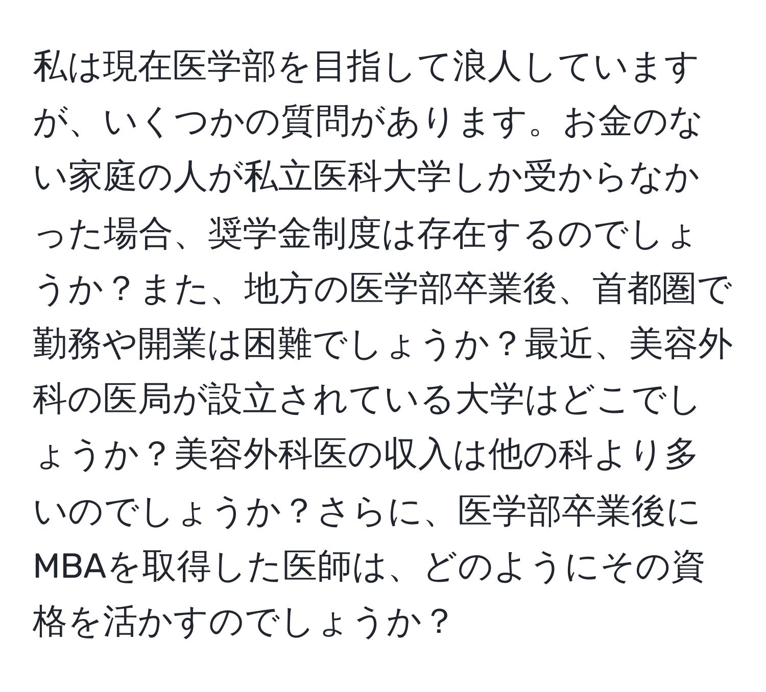 私は現在医学部を目指して浪人していますが、いくつかの質問があります。お金のない家庭の人が私立医科大学しか受からなかった場合、奨学金制度は存在するのでしょうか？また、地方の医学部卒業後、首都圏で勤務や開業は困難でしょうか？最近、美容外科の医局が設立されている大学はどこでしょうか？美容外科医の収入は他の科より多いのでしょうか？さらに、医学部卒業後にMBAを取得した医師は、どのようにその資格を活かすのでしょうか？